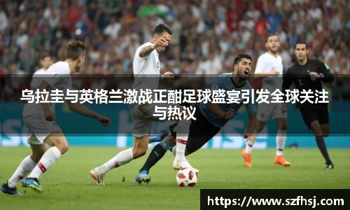 乌拉圭与英格兰激战正酣足球盛宴引发全球关注与热议