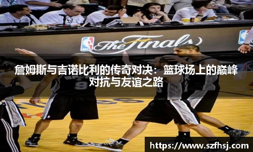詹姆斯与吉诺比利的传奇对决：篮球场上的巅峰对抗与友谊之路