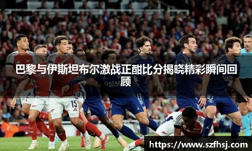 巴黎与伊斯坦布尔激战正酣比分揭晓精彩瞬间回顾